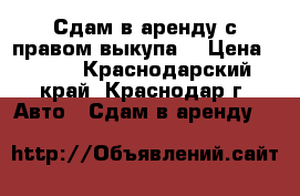 Сдам в аренду с правом выкупа. › Цена ­ 850 - Краснодарский край, Краснодар г. Авто » Сдам в аренду   